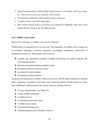 83
2. Game (lowland) animal, (which include many herbivores like giraffes, wild asses, zebras
etc. and carnivores like lions, leopards, and cheetahs)
3. Tree animals or arboreals (which include monkeys, baboons)
4. A variety of birds in the Rift Valley lakes
5. Rare animals (gelada baboon and Semien fox) scattered in highlands; walia- ibex in the
Semien Massifs, Nyala in the Arsi Bale massifs).
6.4.2. Wildlife Conservation
What are the challenges of wildlife conservation in Ethiopia?
Wildlife plays an important role in several ways. The importance of wildlife can be categorized
as ecological importance, economic importance, investigatory importance, conservation of
biological diversities etc. Wild animals can be used for:
 scientific and educational researches (valuable information for medical purposes and
environmental studies)
 physical and mental recreation (aesthetic value)
 promotion of tourism (economic value)
 its potential for domestication
 maintaining ecological balance
To prevent the destruction of wildlife a total area of nearly 100,000 square kilometers of national
parks, sanctuaries, community conservation areas, botanical gardens, wildlife reserves etc. have
been established in different part of the country. Hence in Ethiopia there are:
 21 major national parks (see Table 6.2),
 2 major wildlife sanctuaries,
 3 wildlife reserves,
 6 community conservation areas,
 2 wildlife rescue centres,
 22 controlled hunting areas,
 2 botanical gardens, and 3 biosphere reserves
 