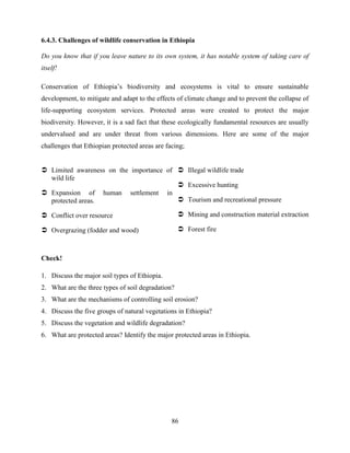 86
6.4.3. Challenges of wildlife conservation in Ethiopia
Do you know that if you leave nature to its own system, it has notable system of taking care of
itself!
Conservation of Ethiopia‟s biodiversity and ecosystems is vital to ensure sustainable
development, to mitigate and adapt to the effects of climate change and to prevent the collapse of
life-supporting ecosystem services. Protected areas were created to protect the major
biodiversity. However, it is a sad fact that these ecologically fundamental resources are usually
undervalued and are under threat from various dimensions. Here are some of the major
challenges that Ethiopian protected areas are facing;
 Limited awareness on the importance of
wild life
 Expansion of human settlement in
protected areas.
 Conflict over resource
 Overgrazing (fodder and wood)
 Illegal wildlife trade
 Excessive hunting
 Tourism and recreational pressure
 Mining and construction material extraction
 Forest fire
Check!
1. Discuss the major soil types of Ethiopia.
2. What are the three types of soil degradation?
3. What are the mechanisms of controlling soil erosion?
4. Discuss the five groups of natural vegetations in Ethiopia?
5. Discuss the vegetation and wildlife degradation?
6. What are protected areas? Identify the major protected areas in Ethiopia.
 