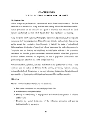 87
CHAPTER SEVEN
POPULATION OF ETHIOPIA AND THE HORN
7.1. Introduction
Human beings are producers and consumers of wealth from natural resources. In their
interaction with nature for a living, humans both develop and destroy their environment.
Human population can be considered as a point of reference from which all the other
elements are observed, and from which they all, derive their significance and meaning.
Many disciplines like Geography, Demography, Economics, Epidemiology, Sociology and
many more study human population. Their differences lie in the methodologies they employ
and the aspects they emphasize. Since Geography is basically the study of regional/areal
differences in the distribution of natural and cultural phenomena, the study of population in
Geography aims at showing and explaining regional/spatial differences on population
distribution and densities, population numbers, human-environment interactions, population
dynamics (fertility, mortality and migration), as well as population characteristics and
qualities (age, sex, education and health composition etc.).
Population numbers, dynamics, densities, characteristics and qualities vary in space. These
variations can be studied at different levels: district, provincial, regional, national,
continental and global. The concern, in our case, is to study the densities, characteristics and
some qualities of the population of Ethiopia and some neighboring Horn countries.
Objectives
After the completion of this chapter, you will be able to:
 Discuss the importance and sources of population data
 Compute basic demographic rates
 Develop an understanding of the population characteristics and dynamics of Ethiopia
and the Horn
 Describe the spatial distribution of the Ethiopian population and provide
justifications for its unevenness
 