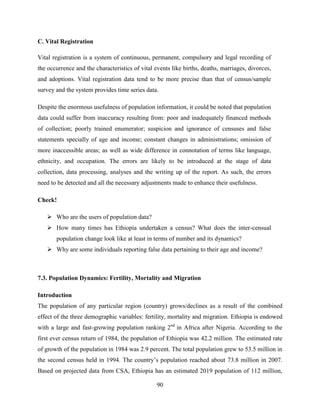 90
C. Vital Registration
Vital registration is a system of continuous, permanent, compulsory and legal recording of
the occurrence and the characteristics of vital events like births, deaths, marriages, divorces,
and adoptions. Vital registration data tend to be more precise than that of census/sample
survey and the system provides time series data.
Despite the enormous usefulness of population information, it could be noted that population
data could suffer from inaccuracy resulting from: poor and inadequately financed methods
of collection; poorly trained enumerator; suspicion and ignorance of censuses and false
statements specially of age and income; constant changes in administrations; omission of
more inaccessible areas; as well as wide difference in connotation of terms like language,
ethnicity, and occupation. The errors are likely to be introduced at the stage of data
collection, data processing, analyses and the writing up of the report. As such, the errors
need to be detected and all the necessary adjustments made to enhance their usefulness.
Check!
 Who are the users of population data?
 How many times has Ethiopia undertaken a census? What does the inter-censual
population change look like at least in terms of number and its dynamics?
 Why are some individuals reporting false data pertaining to their age and income?
7.3. Population Dynamics: Fertility, Mortality and Migration
Introduction
The population of any particular region (country) grows/declines as a result of the combined
effect of the three demographic variables: fertility, mortality and migration. Ethiopia is endowed
with a large and fast-growing population ranking 2nd
in Africa after Nigeria. According to the
first ever census return of 1984, the population of Ethiopia was 42.2 million. The estimated rate
of growth of the population in 1984 was 2.9 percent. The total population grew to 53.5 million in
the second census held in 1994. The country‟s population reached about 73.8 million in 2007.
Based on projected data from CSA, Ethiopia has an estimated 2019 population of 112 million,
 