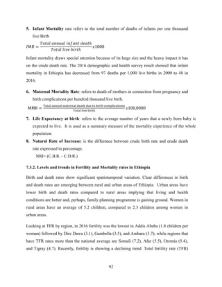 92
5. Infant Mortality rate refers to the total number of deaths of infants per one thousand
live Birth
Infant mortality draws special attention because of its large size and the heavy impact it has
on the crude death rate. The 2016 demographic and health survey result showed that infant
mortality in Ethiopia has decreased from 97 deaths per 1,000 live births in 2000 to 48 in
2016.
6. Maternal Mortality Rate: refers to death of mothers in connection from pregnancy and
birth complications per hundred thousand live birth.
7. Life Expectancy at birth: refers to the average number of years that a newly born baby is
expected to live. It is used as a summary measure of the mortality experience of the whole
population.
8. Natural Rate of Increase: is the difference between crude birth rate and crude death
rate expressed in percentage.
NRI= (C.B.R. - C.D.R.)
7.3.2. Levels and trends in Fertility and Mortality rates in Ethiopia
Birth and death rates show significant spatiotemporal variation. Clear differences in birth
and death rates are emerging between rural and urban areas of Ethiopia. Urban areas have
lower birth and death rates compared to rural areas implying that living and health
conditions are better and, perhaps, family planning programme is gaining ground. Women in
rural areas have an average of 5.2 children, compared to 2.3 children among women in
urban areas.
Looking at TFR by region, in 2016 fertility was the lowest in Addis Ababa (1.8 children per
woman) followed by Dire Dawa (3.1), Gambella (3.5), and Amhara (3.7); while regions that
have TFR rates more than the national average are Somali (7.2), Afar (5.5), Oromia (5.4),
and Tigray (4.7). Recently, fertility is showing a declining trend. Total fertility rate (TFR)
 