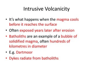 Intrusive Volcanicity
• It’s what happens when the magma cools
  before it reaches the surface
• Often exposed years later after erosion
• Batholiths are an example of a bubble of
  solidified magma, often hundreds of
  kilometres in diameter
• E.g. Dartmoor
• Dykes radiate from batholiths
 