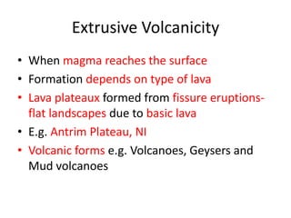 Extrusive Volcanicity
• When magma reaches the surface
• Formation depends on type of lava
• Lava plateaux formed from fissure eruptions-
  flat landscapes due to basic lava
• E.g. Antrim Plateau, NI
• Volcanic forms e.g. Volcanoes, Geysers and
  Mud volcanoes
 