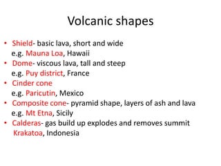 Volcanic shapes
• Shield- basic lava, short and wide
  e.g. Mauna Loa, Hawaii
• Dome- viscous lava, tall and steep
  e.g. Puy district, France
• Cinder cone
  e.g. Paricutin, Mexico
• Composite cone- pyramid shape, layers of ash and lava
  e.g. Mt Etna, Sicily
• Calderas- gas build up explodes and removes summit
  Krakatoa, Indonesia
 