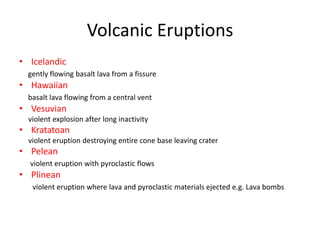 Volcanic Eruptions
• Icelandic
  gently flowing basalt lava from a fissure
• Hawaiian
  basalt lava flowing from a central vent
• Vesuvian
  violent explosion after long inactivity
• Kratatoan
  violent eruption destroying entire cone base leaving crater
• Pelean
  violent eruption with pyroclastic flows
• Plinean
   violent eruption where lava and pyroclastic materials ejected e.g. Lava bombs
 