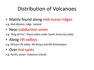 Distribution of Volcanoes
• Mainly found along mid-ocean ridges
e.g. Mid-Atlantic ridge- Iceland
• Near subduction zones
e.g. ‘Ring of Fire’- Nazca plate under South American plate
• Along rift valleys
e.g. African rift valley- Mt Kenya and Mt Kilamanjaro
• Over hot spots
e.g. Pacific ocean- Hawaiian islands
 