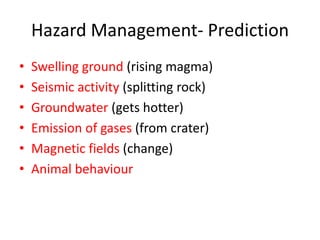 Hazard Management- Prediction
•   Swelling ground (rising magma)
•   Seismic activity (splitting rock)
•   Groundwater (gets hotter)
•   Emission of gases (from crater)
•   Magnetic fields (change)
•   Animal behaviour
 