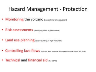Hazard Management - Protection
• Monitoring the volcano (leaves time for evacuation)

• Risk assessments (identifying those at greatest risk)

• Land use planning (avoid building in high-risk areas)

• Controlling lava flows             (trenches, walls, dynamite, pouring water on slow moving lava to set)




• Technical and financial aid (for LEDW)
 