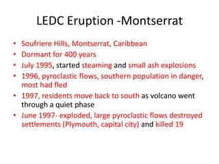 LEDC Eruption -Montserrat
• Soufriere Hills, Montserrat, Caribbean
• Dormant for 400 years
• July 1995, started steaming and small ash explosions
• 1996, pyroclastic flows, southern population in danger,
  most had fled
• 1997, residents move back to south as volcano went
  through a quiet phase
• June 1997- exploded, large pyroclastic flows destroyed
  settlements (Plymouth, capital city) and killed 19
 