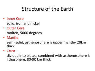 Structure of the Earth
• Inner Core
  solid, iron and nickel
• Outer Core
  molten, 5000 degrees
• Mantle
  semi-solid, asthenosphere is upper mantle- 20km
  thick
• Crust
  divided into plates, combined with asthenosphere is
  lithosphere, 80-90 km thick
 
