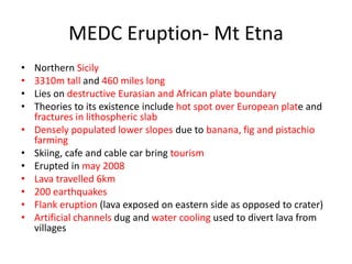 MEDC Eruption- Mt Etna
•   Northern Sicily
•   3310m tall and 460 miles long
•   Lies on destructive Eurasian and African plate boundary
•   Theories to its existence include hot spot over European plate and
    fractures in lithospheric slab
•   Densely populated lower slopes due to banana, fig and pistachio
    farming
•   Skiing, cafe and cable car bring tourism
•   Erupted in may 2008
•   Lava travelled 6km
•   200 earthquakes
•   Flank eruption (lava exposed on eastern side as opposed to crater)
•   Artificial channels dug and water cooling used to divert lava from
    villages
 