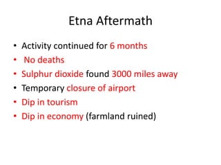 Etna Aftermath
•   Activity continued for 6 months
•    No deaths
•   Sulphur dioxide found 3000 miles away
•   Temporary closure of airport
•   Dip in tourism
•   Dip in economy (farmland ruined)
 