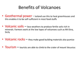 Benefits of Volcanoes
• Geothermal power - Iceland use this to heat greenhouses and
  this enables it to be self-sufficient in most food stuffs


• Volcanic soils – lava weathers to produce fertile soils rich in
  minerals. Farmers work at the low lopes of volcanoes such as Mt Etna,
  Sicily


• Volcanic rocks – they make good building materials also pumice

• Tourism – tourists are able to climb to the crater of mount Vesuvius
 