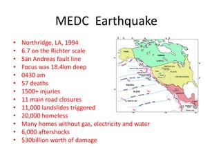 MEDC Earthquake
•   Northridge, LA, 1994
•   6.7 on the Richter scale
•   San Andreas fault line
•   Focus was 18.4km deep
•   0430 am
•   57 deaths
•   1500+ injuries
•   11 main road closures
•   11,000 landslides triggered
•   20,000 homeless
•   Many homes without gas, electricity and water
•   6,000 aftershocks
•   $30billion worth of damage
 