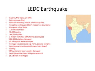 LEDC Earthquake
•   Gujarat, NW India, Jan 2001
•   Epicentre was Bhuj
•   Collision boundary- Indian and Asian plates
•   Intraplate earthquake (didn’t happen on boundary)
•   Focus was 17km deep
•   7.9 in Richter scale
•   30,000 deaths
•   160,000 injuries
•   1 million homeless (90% homes destroyed)
•   800,000 buildings damaged
•   All 4 hospitals were destroyed
•   Heritage was destroyed e.g. Forts, palaces, temples
•   Communications disrupted (power lines down)
•   Looting
•   80% water and food supplies damaged
•   Widespread diarrhoea and gastroenteritis
•   $5.5 billion in damages
 