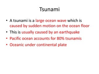 Tsunami
• A tsunami is a large ocean wave which is
  caused by sudden motion on the ocean floor
• This is usually caused by an earthquake
• Pacific ocean accounts for 80% tsunamis
• Oceanic under continental plate
 
