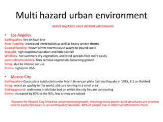 Multi hazard urban environment
                                  MANY HAZARDS HAVE INTERRELATIONSHIPS

•   Los Angeles
Earthquakes- lies on fault line
River flooding- increased interception as well as heavy winter storms
Coastal flooding- heavy winter storms cause waves to pound coast
Drought- high evapotranspiration and little rainfall
Wildfires- hot summers dry vegetation, and wind spreads fires more easily
Landslides/mudslides- fires remove vegetation, loosening ground
Smog- due to intense car use
Crime- highest in USA

•   Mexico City
Earthquakes- Cocos plate subducted under North American plate (last earthquake in 1985, 8.1 on Richter)
Smog- worst air quality in the world, old cars running in a small area
Sinking ground- sediments in old lake bed on which the city lies are contracting
Crime- increased by 80% in the 90’s, few crimes are solved

    Reasons for Mexico City linked to unconstrained growth, meaning many poorly-built structures are erected,
    only to easily fall down in an earthquake/landslide. 40% of people live in informal settlements there.
 