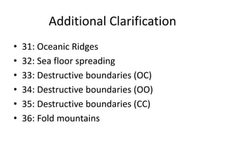 Additional Clarification
•   31: Oceanic Ridges
•   32: Sea floor spreading
•   33: Destructive boundaries (OC)
•   34: Destructive boundaries (OO)
•   35: Destructive boundaries (CC)
•   36: Fold mountains
 