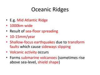 Oceanic Ridges
• E.g. Mid Atlantic Ridge
• 1000km wide
• Result of sea-floor spreading
• 10-15mm/year
• Shallow-focus earthquakes due to transform
  faults which cause sideways slipping
• Volcanic activity occurs
• Forms submarine volcanoes (sometimes rise
  above sea-level, shield shape)
 