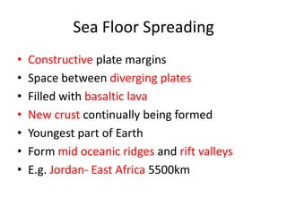 Sea Floor Spreading
•   Constructive plate margins
•   Space between diverging plates
•   Filled with basaltic lava
•   New crust continually being formed
•   Youngest part of Earth
•   Form mid oceanic ridges and rift valleys
•   E.g. Jordan- East Africa 5500km
 