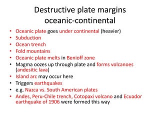 Destructive plate margins
             oceanic-continental
•   Oceanic plate goes under continental (heavier)
•   Subduction
•   Ocean trench
•   Fold mountains
•   Oceanic plate melts in Benioff zone
•   Magma oozes up through plate and forms volcanoes
    (andesitic lava)
•   Island arc may occur here
•   Triggers earthquakes
•   e.g. Nazca vs. South American plates
•   Andes, Peru-Chile trench, Cotopaxi volcano and Ecuador
    earthquake of 1906 were formed this way
 
