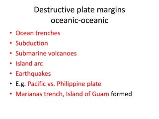 Destructive plate margins
             oceanic-oceanic
•   Ocean trenches
•   Subduction
•   Submarine volcanoes
•   Island arc
•   Earthquakes
•   E.g. Pacific vs. Philippine plate
•   Marianas trench, Island of Guam formed
 