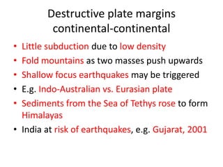 Destructive plate margins
         continental-continental
• Little subduction due to low density
• Fold mountains as two masses push upwards
• Shallow focus earthquakes may be triggered
• E.g. Indo-Australian vs. Eurasian plate
• Sediments from the Sea of Tethys rose to form
  Himalayas
• India at risk of earthquakes, e.g. Gujarat, 2001
 