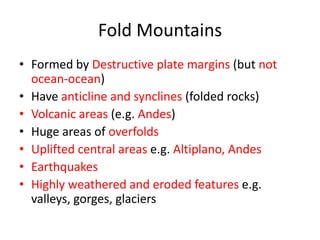 Fold Mountains
• Formed by Destructive plate margins (but not
  ocean-ocean)
• Have anticline and synclines (folded rocks)
• Volcanic areas (e.g. Andes)
• Huge areas of overfolds
• Uplifted central areas e.g. Altiplano, Andes
• Earthquakes
• Highly weathered and eroded features e.g.
  valleys, gorges, glaciers
 