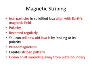Magnetic Striping
• Iron particles in solidified lava align with Earth’s
  magnetic field
• Polarity
• Reversed regularly
• You can tell how old lava is by looking at its
  polarity
• Palaeomagnetism
• Creates striped pattern
• Ocean crust spreading away from plate boundary
 