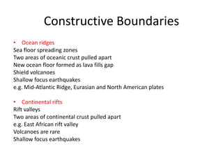 Constructive Boundaries
• Ocean ridges
Sea floor spreading zones
Two areas of oceanic crust pulled apart
New ocean floor formed as lava fills gap
Shield volcanoes
Shallow focus earthquakes
e.g. Mid-Atlantic Ridge, Eurasian and North American plates

• Continental rifts
Rift valleys
Two areas of continental crust pulled apart
e.g. East African rift valley
Volcanoes are rare
Shallow focus earthquakes
 