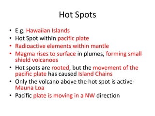 Hot Spots
• E.g. Hawaiian Islands
• Hot Spot within pacific plate
• Radioactive elements within mantle
• Magma rises to surface in plumes, forming small
  shield volcanoes
• Hot spots are rooted, but the movement of the
  pacific plate has caused Island Chains
• Only the volcano above the hot spot is active-
  Mauna Loa
• Pacific plate is moving in a NW direction
 