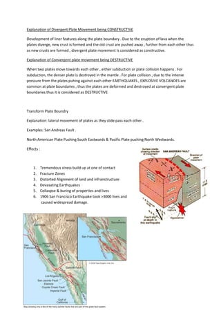Explanation of Divergent Plate Movement being CONSTRUCTIVE

Development of liner features along the plate boundary . Due to the eruption of lava when the
plates diverge, new crust is formed and the old crust are pushed away , further from each other thus
as new crusts are formed , divergent plate movement Is considered as constructive.

Explanation of Convergent plate movement being DESTRUCTIVE

When two plates move towards each other , either subduction or plate collision happens . For
subduction, the denser plate is destroyed in the mantle . For plate collision , due to the intense
pressure from the plates puhing against each other EARTHQUAKES , EXPLOSIVE VOLCANOES are
common at plate boundaries , thus the plates are deformed and destroyed at convergent plate
boundaries thus it is considered as DESTRUCTIVE



Transform Plate Boundry

Explanation: lateral movement of plates as they slide pass each other .

Examples: San Andreas Fault .

North American Plate Pushing South Eastwards & Pacific Plate pushing North Westwards.

Effects :



    1.      Tremendous stress build up at one of contact
    2.      Fracture Zones
    3.      Distorted Alignment of land and infranstructure
    4.      Devasating Earthquakes
    5.      Collaspse & buring of properties and lives
    6.      1906 San Francisco Earthquake took >3000 lives and
            caused widespread damage.
 