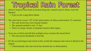• Africa’s tropical rain forest is located along the central coast of Africa, near the
Equator.
• It lies in the Congo River Basin.
• The rain forest covers 1/5th of the land surface of Africa and touches 37 countries.
• The rain forest has a hot, humid climate.
• The annual rainfall is over 17 feet.
• There is a large variety of animals found in this region.
• Trees are so thick and tall that sunlight never reaches the forest floor!
• The trees grow hundreds of feet tall.
• It’s the second largest rain forest in the world; the Amazon rain forest in Brazil is the
largest.
• Unfortunately, this rain forest has shrunk due to deforestation.
 