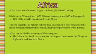 • Africa is the world’s second largest continent (11,700,000 miles).
• It is home to 52 countries, 1,000 different languages, and 800 million people.
• 10% of the world’s population lives in Africa.
• The one thing that all African nations have in common is their reliance on the
land’s physical characteristics, which affect where people live, work, & trade.
• Africa can be divided into many different regions:
• The Sahara, the Sahel, the savannahs, the tropical rain forests, the Ethiopian
Highlands, and Southern Africa.
 