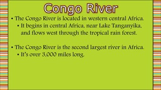 • The Congo River is located in western central Africa.
• It begins in central Africa, near Lake Tanganyika,
and flows west through the tropical rain forest.
• The Congo River is the second largest river in Africa.
• It’s over 3,000 miles long.
 