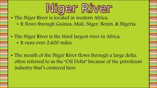 • The Niger River is located in western Africa.
• It flows through Guinea, Mali, Niger, Benin, & Nigeria.
• The Niger River is the third largest river in Africa.
• It runs over 2,600 miles.
• The mouth of the Niger River flows through a large delta,
often referred to as the “Oil Delta” because of the petroleum
industry that’s centered here.
 