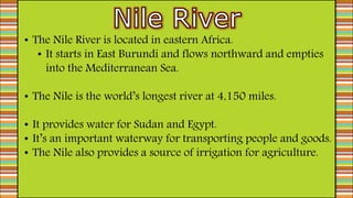 • The Nile River is located in eastern Africa.
• It starts in East Burundi and flows northward and empties
into the Mediterranean Sea.
• The Nile is the world’s longest river at 4,150 miles.
• It provides water for Sudan and Egypt.
• It’s an important waterway for transporting people and goods.
• The Nile also provides a source of irrigation for agriculture.
 