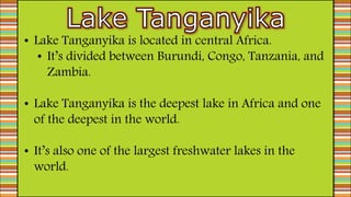 • Lake Tanganyika is located in central Africa.
• It’s divided between Burundi, Congo, Tanzania, and
Zambia.
• Lake Tanganyika is the deepest lake in Africa and one
of the deepest in the world.
• It’s also one of the largest freshwater lakes in the
world.
 