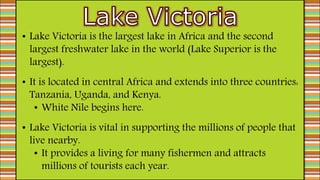 • Lake Victoria is the largest lake in Africa and the second
largest freshwater lake in the world (Lake Superior is the
largest).
• It is located in central Africa and extends into three countries:
Tanzania, Uganda, and Kenya.
• White Nile begins here.
• Lake Victoria is vital in supporting the millions of people that
live nearby.
• It provides a living for many fishermen and attracts
millions of tourists each year.
 