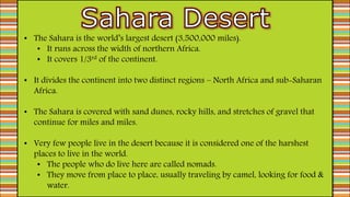 • The Sahara is the world’s largest desert (3,500,000 miles).
• It runs across the width of northern Africa.
• It covers 1/3rd of the continent.
• It divides the continent into two distinct regions – North Africa and sub-Saharan
Africa.
• The Sahara is covered with sand dunes, rocky hills, and stretches of gravel that
continue for miles and miles.
• Very few people live in the desert because it is considered one of the harshest
places to live in the world.
• The people who do live here are called nomads.
• They move from place to place, usually traveling by camel, looking for food &
water.
 