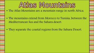 • The Atlas Mountains are a mountain range in north Africa.
• The mountains extend from Morocco to Tunisia, between the
Mediterranean Sea and the Sahara desert.
• They separate the coastal regions from the Sahara Desert.
 