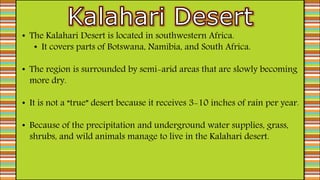 • The Kalahari Desert is located in southwestern Africa.
• It covers parts of Botswana, Namibia, and South Africa.
• The region is surrounded by semi-arid areas that are slowly becoming
more dry.
• It is not a “true” desert because it receives 3-10 inches of rain per year.
• Because of the precipitation and underground water supplies, grass,
shrubs, and wild animals manage to live in the Kalahari desert.
 