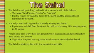 • The Sahel is a strip of dry grassland that is located south of the Sahara.
• The word “Sahel” means “border” or “margin”.
• It is the region between the desert to the north and the grasslands and
rainforest to the south.
• It is a dry, semi-arid region that is slowly turning into desert.
• It gets more rainfall than the desert, but still receives very little, ranging from
6-20 inches.
• People have tried to live here but generations of overgrazing and desertification
have caused soil erosion.
• Vegetation is sparse here—grasses are shrubs are unevenly distributed.
• The Sahel is relatively flat with few mountains and hills.
 