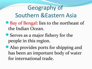 Geography of 
Southern &Eastern Asia 
Bay of Bengal: lies to the northeast of 
the Indian Ocean. 
Serves as a major fishery for the 
people in this region. 
Also provides ports for shipping and 
has been an important body of water 
for international trade. 
 
