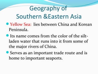 Geography of 
Southern &Eastern Asia 
Yellow Sea: lies between China and Korean 
Peninsula. 
Its name comes from the color of the silt-laden 
water that runs into it from some of 
the major rivers of China. 
Serves as an important trade route and is 
home to important seaports. 
 