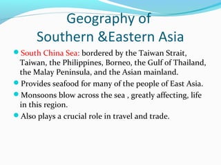 Geography of 
Southern &Eastern Asia 
South China Sea: bordered by the Taiwan Strait, 
Taiwan, the Philippines, Borneo, the Gulf of Thailand, 
the Malay Peninsula, and the Asian mainland. 
Provides seafood for many of the people of East Asia. 
Monsoons blow across the sea , greatly affecting, life 
in this region. 
Also plays a crucial role in travel and trade. 
 