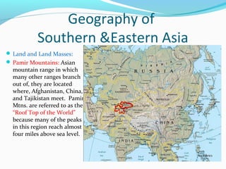 Geography of 
Southern &Eastern Asia 
Land and Land Masses: 
Pamir Mountains: Asian 
mountain range in which 
many other ranges branch 
out of, they are located 
where, Afghanistan, China, 
and Tajikistan meet. Pamir 
Mtns. are referred to as the 
“Roof Top of the World” 
because many of the peaks 
in this region reach almost 
four miles above sea level. 
 