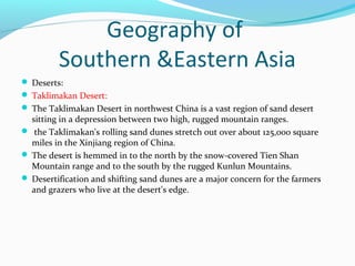 Geography of 
Southern &Eastern Asia 
 Deserts: 
 Taklimakan Desert: 
 The Taklimakan Desert in northwest China is a vast region of sand desert 
sitting in a depression between two high, rugged mountain ranges. 
 the Taklimakan's rolling sand dunes stretch out over about 125,000 square 
miles in the Xinjiang region of China. 
 The desert is hemmed in to the north by the snow-covered Tien Shan 
Mountain range and to the south by the rugged Kunlun Mountains. 
 Desertification and shifting sand dunes are a major concern for the farmers 
and grazers who live at the desert's edge. 
 