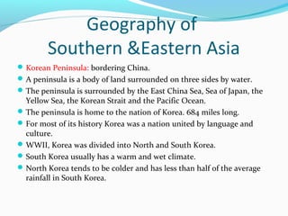Geography of 
Southern &Eastern Asia 
Korean Peninsula: bordering China. 
A peninsula is a body of land surrounded on three sides by water. 
The peninsula is surrounded by the East China Sea, Sea of Japan, the 
Yellow Sea, the Korean Strait and the Pacific Ocean. 
The peninsula is home to the nation of Korea. 684 miles long. 
For most of its history Korea was a nation united by language and 
culture. 
WWII, Korea was divided into North and South Korea. 
South Korea usually has a warm and wet climate. 
North Korea tends to be colder and has less than half of the average 
rainfall in South Korea. 
 