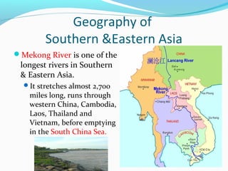 Geography of 
Southern &Eastern Asia 
Mekong River is one of the 
longest rivers in Southern 
& Eastern Asia. 
It stretches almost 2,700 
miles long, runs through 
western China, Cambodia, 
Laos, Thailand and 
Vietnam, before emptying 
in the South China Sea. 
 